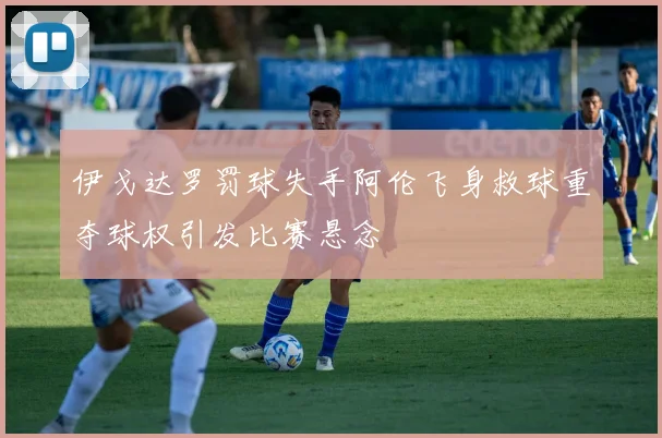 伊戈达罗罚球失手阿伦飞身救球重夺球权引发比赛悬念