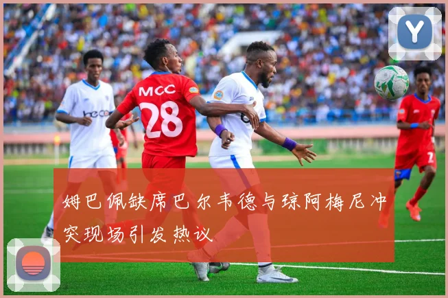 姆巴佩缺席巴尔韦德与琼阿梅尼冲突现场引发热议