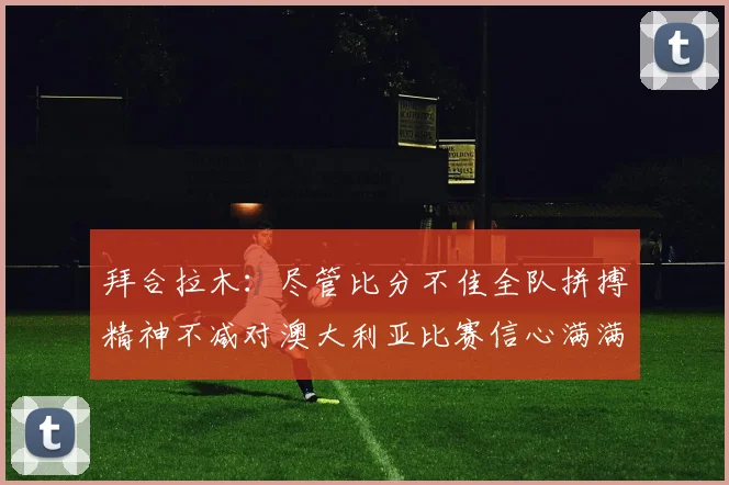 拜合拉木：尽管比分不佳全队拼搏精神不减对澳大利亚比赛信心满满期待进球