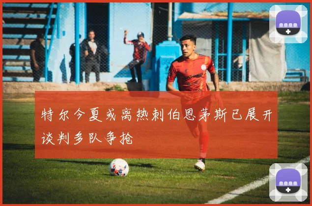 特尔今夏或离热刺伯恩茅斯已展开谈判多队争抢