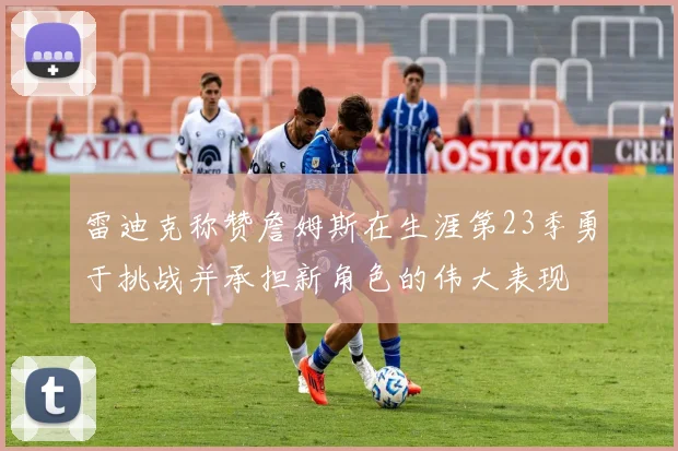 雷迪克称赞詹姆斯在生涯第23季勇于挑战并承担新角色的伟大表现