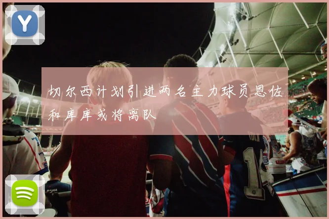 切尔西计划引进两名主力球员恩佐和库库或将离队