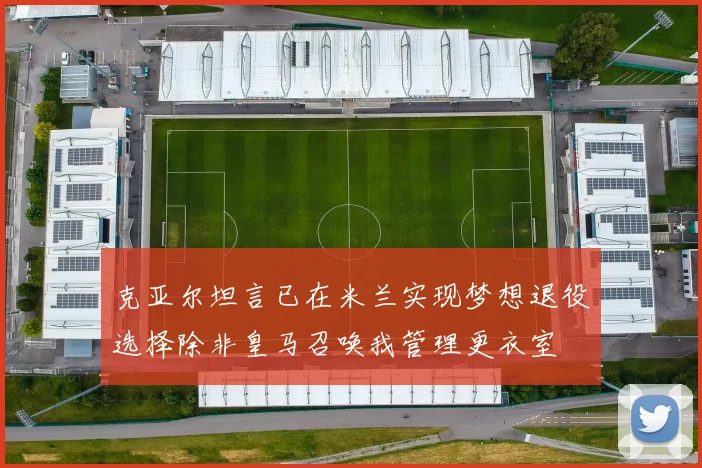 克亚尔坦言已在米兰实现梦想退役选择除非皇马召唤我管理更衣室
